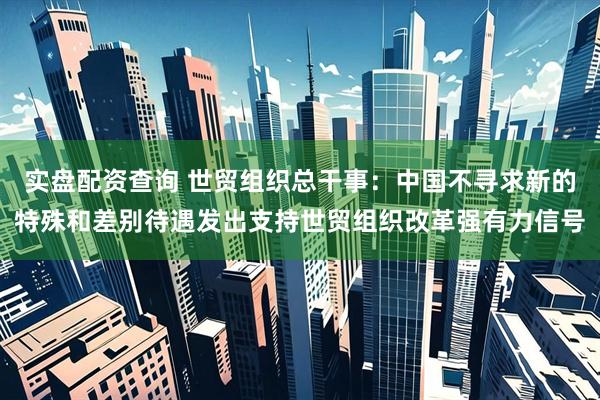 实盘配资查询 世贸组织总干事：中国不寻求新的特殊和差别待遇发出支持世贸组织改革强有力信号